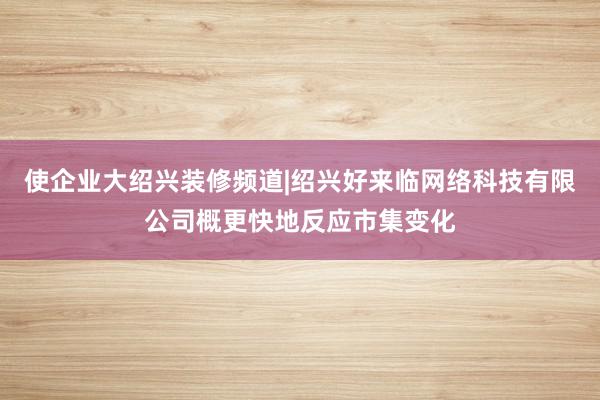使企业大绍兴装修频道|绍兴好来临网络科技有限公司概更快地反应市集变化